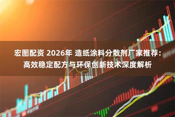 宏图配资 2026年 造纸涂料分散剂厂家推荐：高效稳定配方与环保创新技术深度解析