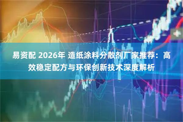 易资配 2026年 造纸涂料分散剂厂家推荐：高效稳定配方与环保创新技术深度解析