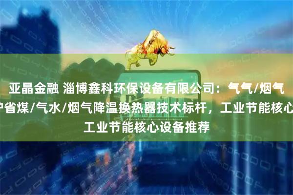 亚晶金融 淄博鑫科环保设备有限公司：气气/烟气余热/锅炉省煤/气水/烟气降温换热器技术标杆，工业节能核心设备推荐