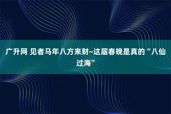 广升网 见者马年八方来财~这届春晚是真的“八仙过海”